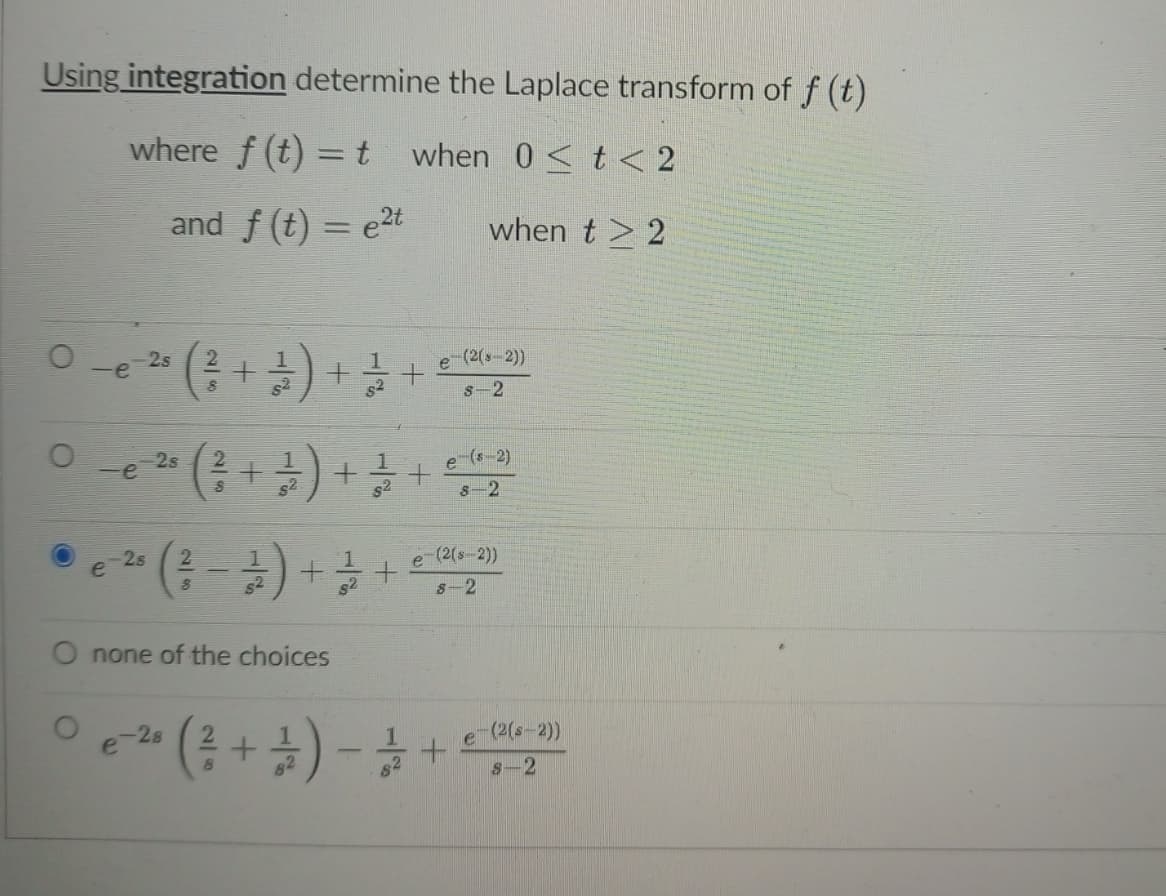 Using integration determine the Laplace transform of f (t)
where f (t) = t when 0< t < 2
and f (t) = e2t
when t > 2
0 -e a (금+) +을
-2s
-(2(s-2))
s2
s-2
Oe 25
-(; +) + +
-(s-2)
s2
8-2
2s
e
2
e (2(s 2))
52
S-2
none of the choices
e-28
(2(s-2))
82
s-2
