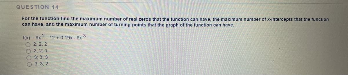 QUESTION 14
For the function find the maximum number of real zeros that the function can have, the maximum number of x-intercepts that the function
can have, and the maximum number of turning points that the graph of the function can have.
f(x) = 9x 2 - 12 + 0.19x - 8x 3
O 2; 2; 2
О 23B 23B 1
O 3: 3; 3
O 3; 3; 2
