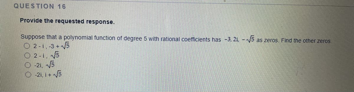 QUESTION 16
Provide the requested response.
Suppose that a polynomial function of degree 5 with rational coefficients has -3, 2i, -5 as zeros. Find the other zeros.
O 2 -i, -3 + 5
O 2 -i, 5
O 21, V5
O -2i, i + 5
