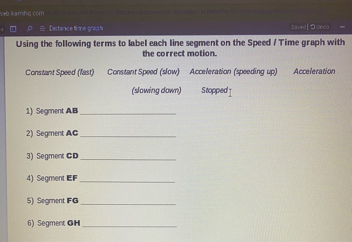 veb kamihq.com
ienicker&document.dentifier-1IWn9ngw704n
II
e Distance time graph
Saved| DUnco
Using the following terms to label each line segment on the Speed / Time graph with
the correct motion.
Constant Speed (fast)
Constant Speed (slow) Acceleration (speeding up)
Acceleration
(slowing down)
Stopped
1) Segment AB
2) Segment AC
3) Segment CD
4) Segment EF
5) Segment FG
6) Segment GH
