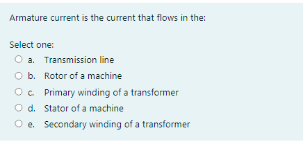 Armature current is the current that flows in the:
Select one:
O a. Transmission line
O b. Rotor of a machine
c. Primary winding of a transformer
d. Stator of a machine
e. Secondary winding of a transformer
