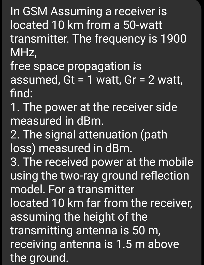 In GSM Assuming a receiver is
located 10 km from a 50-watt
transmitter. The frequency is 1900
MHz,
free space propagation is
assumed, Gt =1 watt, Gr = 2 watt,
%3D
find:
1. The power at the receiver side
measured in dBm.
2. The signal attenuation (path
loss) measured in dBm.
3. The received power at the mobile
using the two-ray ground reflection
model. For a transmitter
located 10 km far from the receiver,
assuming the height of the
transmitting antenna is 50 m,
receiving antenna is 1.5 m above
the ground.
