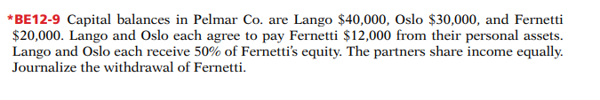 *BE12-9 Capital balances in Pelmar Co. are Lango $40,000, Oslo $30,000, and Fernetti
$20,000. Lango and Oslo each agree to pay Fernetti $12,000 from their personal assets.
Lango and Oslo each receive 50% of Fernetti's equity. The partners share income equally.
Journalize the withdrawal of Fernetti.
