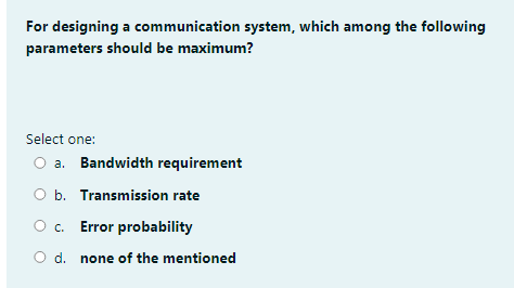 For designing a communication system, which among the following
parameters should be maximum?
Select one:
O a. Bandwidth requirement
O b. Transmission rate
O c. Error probability
d. none of the mentioned
