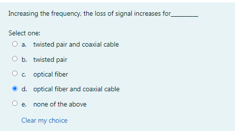 Increasing the frequency, the loss of signal increases for
Select one:
O a. twisted pair and coaxial cable
O b. twisted pair
O . optical fiber
d. optical fiber and coaxial cable
O e. none of the above
Clear
my choice
