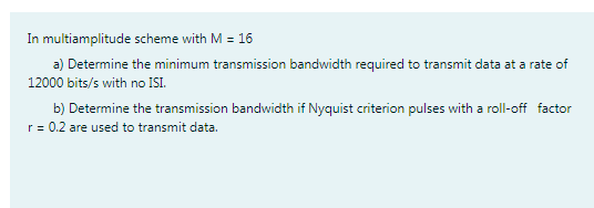 In multiamplitude scheme with M = 16
a) Determine the minimum transmission bandwidth required to transmit data at a rate of
12000 bits/s with no ISI.
b) Determine the transmission bandwidth if Nyquist criterion pulses with a roll-off factor
r= 0.2 are used to transmit data.
