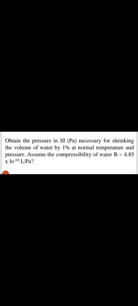 Obtain the pressure in SI (Pa) necessary for shrinking
the volume of water by 1% at normal temperature and
pressure. Assume the compressibility of water B = 4.85
x lo-10 L/Pa?
