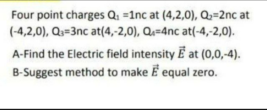 Four point charges Q1 =1nc at (4,2,0), Q=2nc at
(-4,2,0), Q3=3nc at(4,-2,0), Q=4nc at(-4,-2,0).
A-Find the Electric field intensity E at (0,0,-4).
B-Suggest method to make E equal zero.
