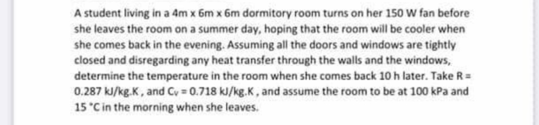 A student living in a 4m x 6m x 6m dormitory room turns on her 150 W fan before
she leaves the room on a summer day, hoping that the room will be cooler when
she comes back in the evening. Assuming all the doors and windows are tightly
closed and disregarding any heat transfer through the walls and the windows,
determine the temperature in the room when she comes back 10 h later. Take R=
0.287 kJ/kg.K, and Cy 0.718 kl/kg.K, and assume the room to be at 100 kPa and
15 C in the morning when she leaves.
