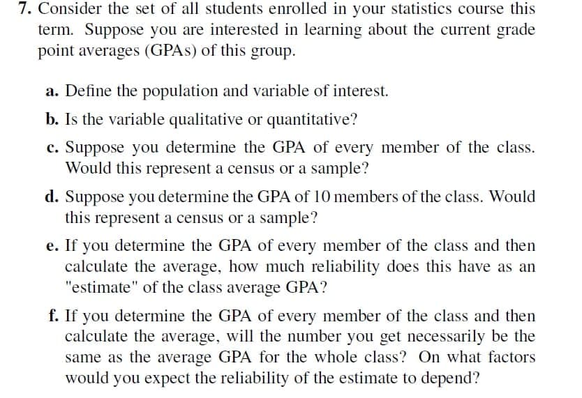 7. Consider the set of all students enrolled in your statistics course this
term. Suppose you are interested in learning about the current grade
point averages (GPAS) of this group.
a. Define the population and variable of interest.
b. Is the variable qualitative or quantitative?
c. Suppose you determine the GPA of every member of the class.
Would this represent a census or a sample?
d. Suppose you determine the GPA of 10 members of the class. Would
this represent a census or a sample?
e. If you determine the GPA of every member of the class and then
calculate the average, how much reliability does this have as an
"estimate" of the class average GPA?
f. If you determine the GPA of every member of the class and then
calculate the average, will the number you get necessarily be the
same as the average GPA for the whole class? On what factors
would you expect the reliability of the estimate to depend?
