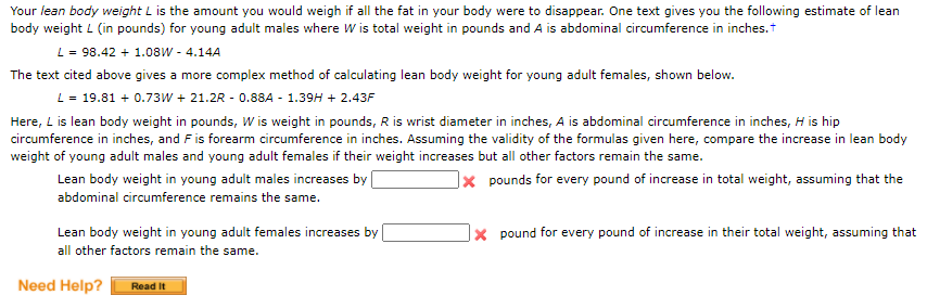 Your lean body weight L is the amount you would weigh if all the fat in your body were to disappear. One text gives you the following estimate of lean
body weight L (in pounds) for young adult males where W is total weight in pounds and A is abdominal circumference in inches.
L = 98.42 + 1.08W - 4.14A
The text cited above gives a more complex method of calculating lean body weight for young adult females, shown below.
L= 19.81 + 0.73W + 21.2R - 0.88A - 1.39H + 2.43F
Here, L is lean body weight in pounds, W is weight in pounds, R is wrist diameter in inches, A is abdominal circumference in inches, H is hip
circumference in inches, and F is forearm circumference in inches. Assuming the validity of the formulas given here, compare the increase in lean body
weight of young adult males and young adult females if their weight increases but all other factors remain the same.
Lean body weight in young adult males increases by
|× pounds for every pound of increase in total weight, assuming that the
abdominal circumference remains the same.
Lean body weight in young adult females increases by
|× pound for every pound of increase in their total weight, assuming that
all other factors remain the same.
Need Help?
Read It
