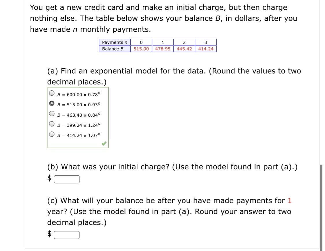 You get a new credit card and make an initial charge, but then charge
nothing else. The table below shows your balance B, in dollars, after you
have made n monthly payments.
Payments n
3
Balance B
515.00
478.95
445.42
414.24
(a) Find an exponential model for the data. (Round the values to two
decimal places.)
B = 600.00 x 0.78"
B = 515.00 x 0.93"
B = 463.40 x 0.84"
O B = 399.24 x 1.24"
B = 414.24 x 1.07"
(b) What was your initial charge? (Use the model found in part (a).)
$
(c) What will your balance be after you have made payments for 1
year? (Use the model found in part (a). Round your answer to two
decimal places.)
$
