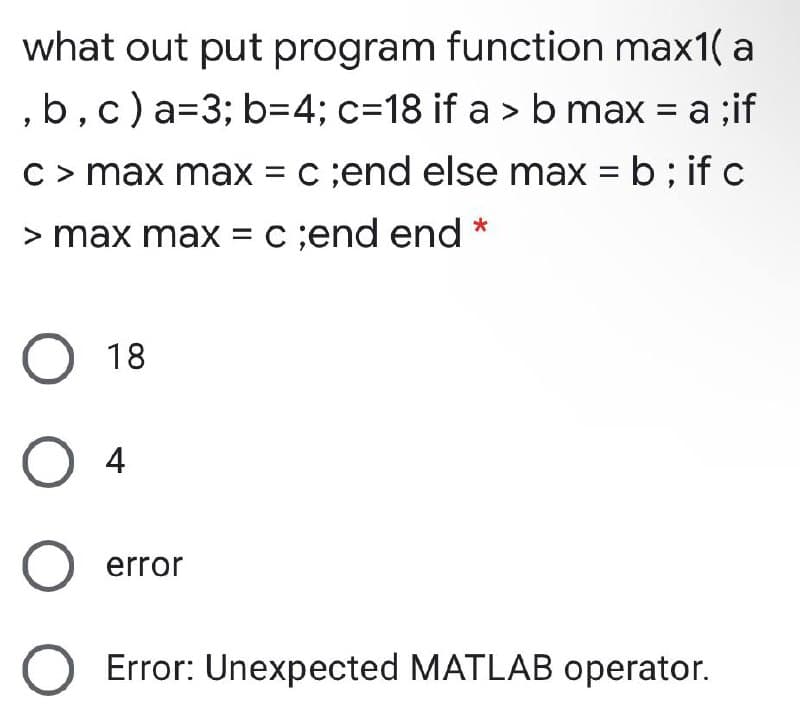 what out put program function max1( a
,b,c)a=3; b=4; c=18 if a > b max = a ;if
%3D
C> max max = c ;end else max = b ; if c
> max max = c ;end end
18
O 4
O error
Error: Unexpected MATLAB operator.
