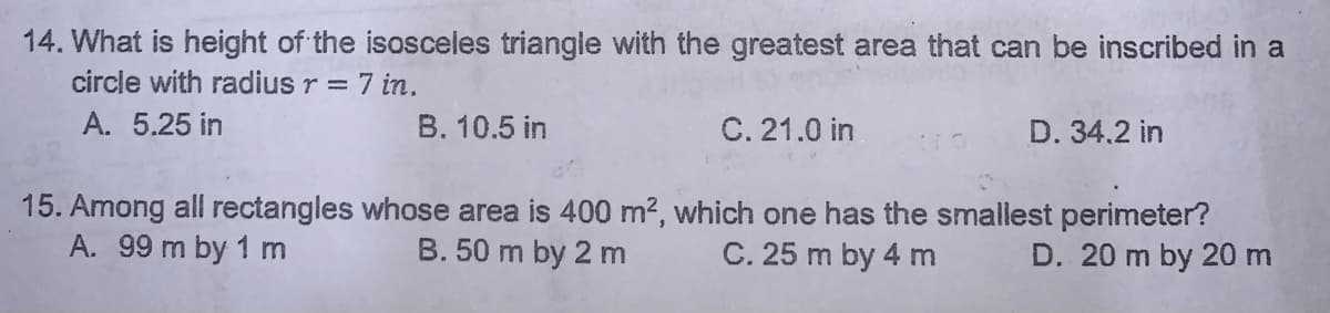 14. What is height of the isosceles triangle with the greatest area that can be inscribed in a
circle with radius r = 7 in.
A. 5.25 in
B. 10.5 in
C. 21.0 in
D. 34.2 in
15. Among all rectangles whose area is 400 m2, which one has the smallest perimeter?
B. 50 m by 2 m
A. 99 m by 1 m
C. 25 m by 4 m
D. 20 m by 20m
