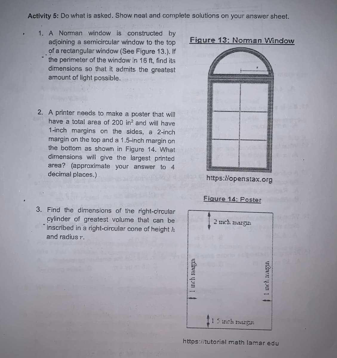 Activity 5: Do what is asked. Show neat and complete solutions on your answer sheet.
1. A Norman window is constructed by
adjoining a semicircular window to the top
of a rectangular window (See Figure 13.). If
the perimeter of the window in 16 ft, find its
dimensions so that it admits the greatest
amount of light possible.
Figure 13: Norman Window
2. A printer needs to make a poster that will
have a total area of 200 in? and will have
1-inch margins on the sides, a 2-inch
margin on the top and a 1.5-inch margin on
the bottom as shown in Figure 14. What
dimensions will give the largest printed
area? (approximate your answer to 4
decimal places.)
https:/l/openstax.org
Figure 14: Fcster
3. Find the dimensions of the right-circular
cylinder of greatest volume that can be
inscribed in a right-circular cone of height h
2 mch mergan
and radius r.
15 meh margr.
https://tutorisel math lamar edu
