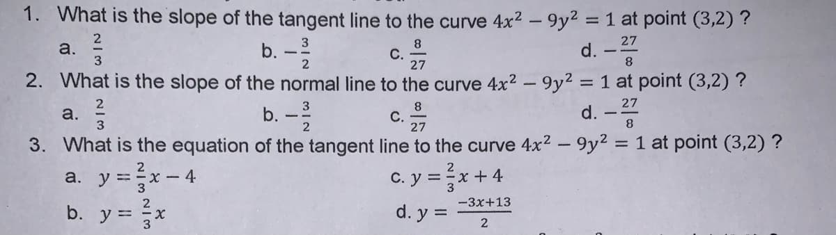 1. What is the slope of the tangent line to the curve 4x2 - 9y² = 1 at point (3,2) ?
d. -
27
a.
3
b. -
C. 7
2. What is the slope of the normal line to the curve 4x2 - 9y² = 1 at point (3,2) ?
8.
27
b. -
8
С.
27
c.
a.
d.
3. What is the equation of the tangent line to the curve 4x² - 9y2 = 1 at point (3,2) ?
a. y =x-
b. y = x
%3D
C. y = x + 4
3
2
-3x+13
d. y =
