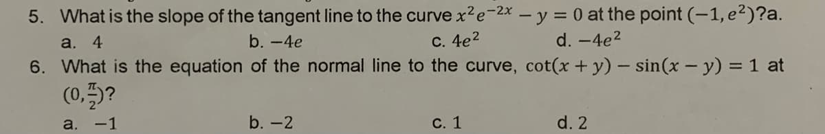 5. What is the slope of the tangent line to the curvex²e-2x – y = 0 at the point (-1, e2²)?a.
a. 4
b. -4e
С. 4е2
d. -4e2
6. What is the equation of the normal line to the curve, cot(x+ y) – sin(x - y) = 1 at
(0,5?
a. -1
b. -2
С. 1
d. 2
