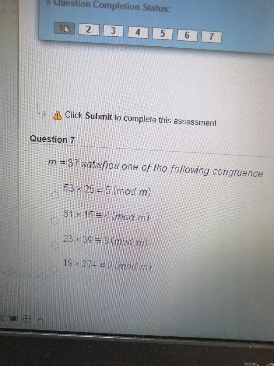 A Question Completion Status:
3
7
Click Submit to complete this assessment.
Question 7
m = 37 satisfies one of the following congruence
53 x 25 5 (mod m)
61x 15 4 (mod m)
23x 39 3 (mod n)
19x374 2 (mod m)
