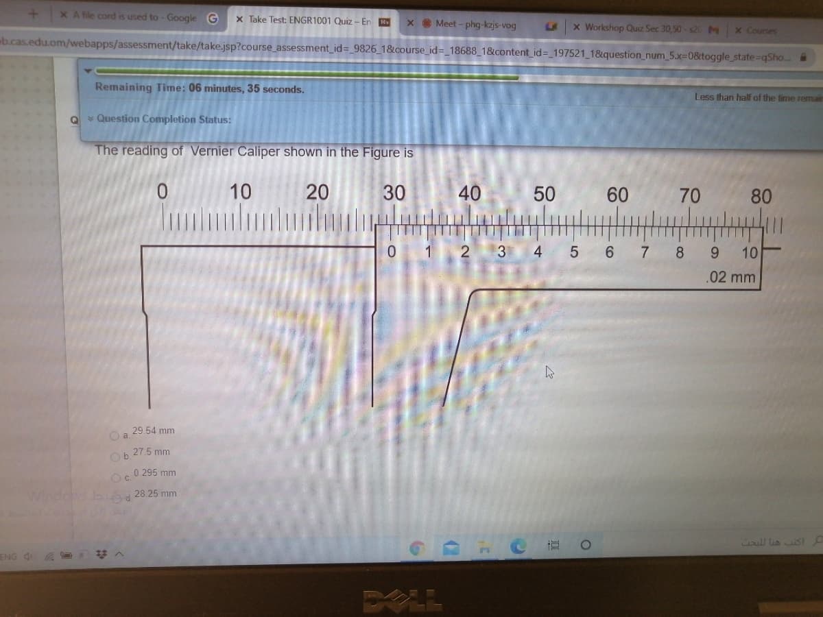 X A file cord is used to - Google G
X Take Test: ENGR1001 Quiz - En H
x Meet - phg-kzjs-vog
LA
x Workshop Quiz Sec 30,50- s20M
x Courses
b.cas.edu.om/webapps/assessment/take/take.jsp?course_assessment_id=_9826_1&course_id=_18688_1&content_id= 197521 1&question_num_5.X3D0&toggle_state-qSho..
Remaining Time: 06 minutes, 35 seconds.
Less than half of the time remair
Q Question Completion Status:
The reading of Vernier Caliper shown in the Figure is
10
20
30
40
60
80
0 1
3
4
6 7
8
10
.02 mm
29.54 mm
Ob 27.5 mm
0.295 mm
Oc.
Windows b 28.25 mm
ull lis St
ENG 4
70
- LO
50
