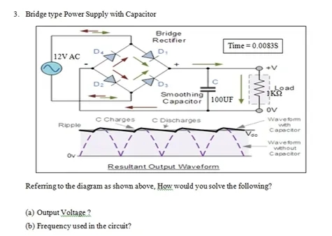3. Bridge type Power Supply with Capacitor
12V AC
Ripple
ov 1
D₂
C Charges
Bridge
Rectifier
D₁
(a) Output Voltage?
(b) Frequency used in the circuit?
Smoothing
Capacitor
C Discharges
с
Time=0.0083S
100UF
100UF
Load
ΊΚΩ
OV
Waveform
with
Capacitor
Resultant Output Waveform
Referring to the diagram as shown above, How would you solve the following?
Waveform
without
Capacitor