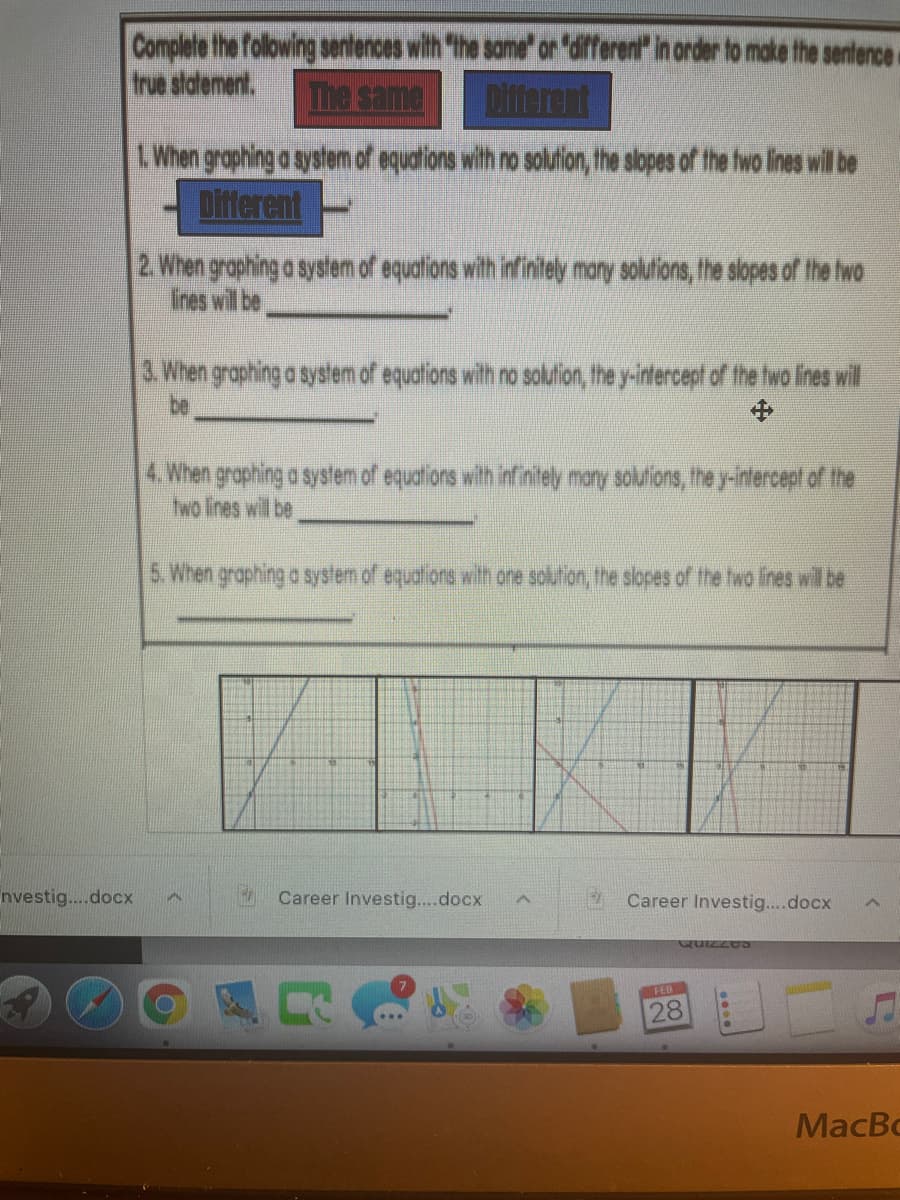 Complete the folowing sentences with "the same" or "different" in order to make the sentence-
true statement.
The same
Difterent
L When graphing a system of equations with no solution, the slopes of the fwo lines wil be
Ditterent
2. When graphing a system of equations with infinitely many solutions, the slopes of the hwo
Iines will be
3 When graphing a system of equations with no sollion, the y-intercept of the wo lines will
be
中
4. When graphing a system of equations with infinitely maty solufions, the y-intercept of the
two lines will be
5. When graphing a system of equalions with one solution, the slopes of the two lines will be
nvestig..docx
Career Investig....docx
Career Investig...docx
QUIZZO
FEB
28
MacBo
