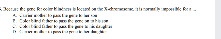5. Because the gene for color blindness is located on the X-chromosome, it is normally impossible for a ..
A. Carrier mother to pass the gene to her son
B. Color blind father to pass the gene on to his son
C. Color blind father to pass the gene to his daughter
D. Carrier mother to pass the gene to her daughter
