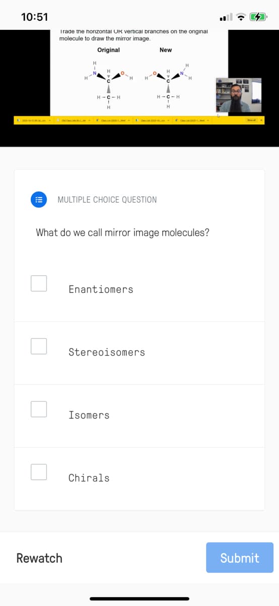 10:51
Trade the horizontal OR vertical branches on the original
molecule to draw the mirror image.
Original
New
H-C-H
H-C- H
O 2 oM Cm L A C
O C C A
MULTIPLE CHOICE QUESTION
What do we call mirror image molecules?
Enantiomers
Stereoisomers
Isomers
Chirals
Rewatch
Submit
