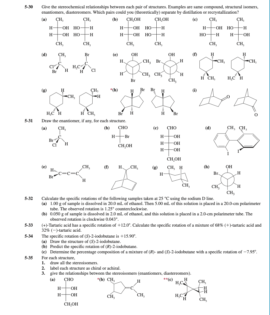 5-30
Give the stereochemical relationships between each pair of structures. Examples are same compound, structural isomers,
enantiomers, diastereomers. Which pairs could you (theoretically) separate by distillation or recrystallization?
(a)
CH3
CH,
(b)
CH,OH
CH,OH
(c)
CH,
CH,
H-
—ОН НО-
-H
H-
-O-
Но-
-H-
Н—он НО—н
H
ОН НО
H.
H
-OH-
HO-
-H-
Но —н
H FOH
CH,
CH,
CH,
CH,
CH,
CH,
(d)
Br
(e)
OH
ОН
(f)
H
H
Н.
CH, Br.
CH,
-CH,
C.
CI
.C
H,C
H
H
Br
H
CH, CH,
ĊH
H.
H CH,
H,C H
Br
(g)
H
CH3
*(h)
H
Br
Br
H
(i)
-CH,
H;C H
H CH,
Br
H
Br
5-31
Draw the enantiomer, if any, for each structure.
(а)
CH,
(b)
СНО
(c)
СНО
(d)
CH, CH,
H
-Br
H
OH
Br
H
H-
-OH
CI
CH,OH
H
-O-
CH,OH
(e)
H
CH,
(f)
H CH,
(g)
CH, H
(h)
ОН
H-
Br,
H
Br
H
CH,
CH,
`H
CH3
5-32
Calculate the specific rotations of the following samples taken at 25 °C using the sodium D line.
(a) 1.00 g of sample is dissolved in 20.0 mL of ethanol. Then 5.00 mL of this solution is placed in a 20.0-cm polarimeter
tube. The observed rotation is 1.25° counterclockwise.
(b) 0.050 g of sample is dissolved in 2.0 mL of ethanol, and this solution is placed in a 2.0-cm polarimeter tube. The
observed rotation is clockwise 0.043°.
(+)-Tartaric acid has a specific rotation of +12.0°. Calculate the specific rotation of a mixture of 68% (+)-tartaric acid and
32% (-)-tartaric acid.
The specific rotation of (S)-2-iodobutane is +15.90°.
(a) Draw the structure of (S)-2-iodobutane.
(b) Predict the specific rotation of (R)-2-iodobutane.
(c) Determine the percentage composition of a mixture of (R)- and (S)-2-iodobutane with a specific rotation of –7.95°.
5-33
5-34
5-35
For each structure,
1.
draw all the stereoisomers.
2. label each structure as chiral or achiral.
3. give the relationships between the stereoisomers (enantiomers, diastereomers).
(а)
СНО
*(b) CH,
**(c)
H
H,C
CH,
H-
-OH
CH,
H,C
H
H-
-OH-
CH,
CH,
CH,OH
