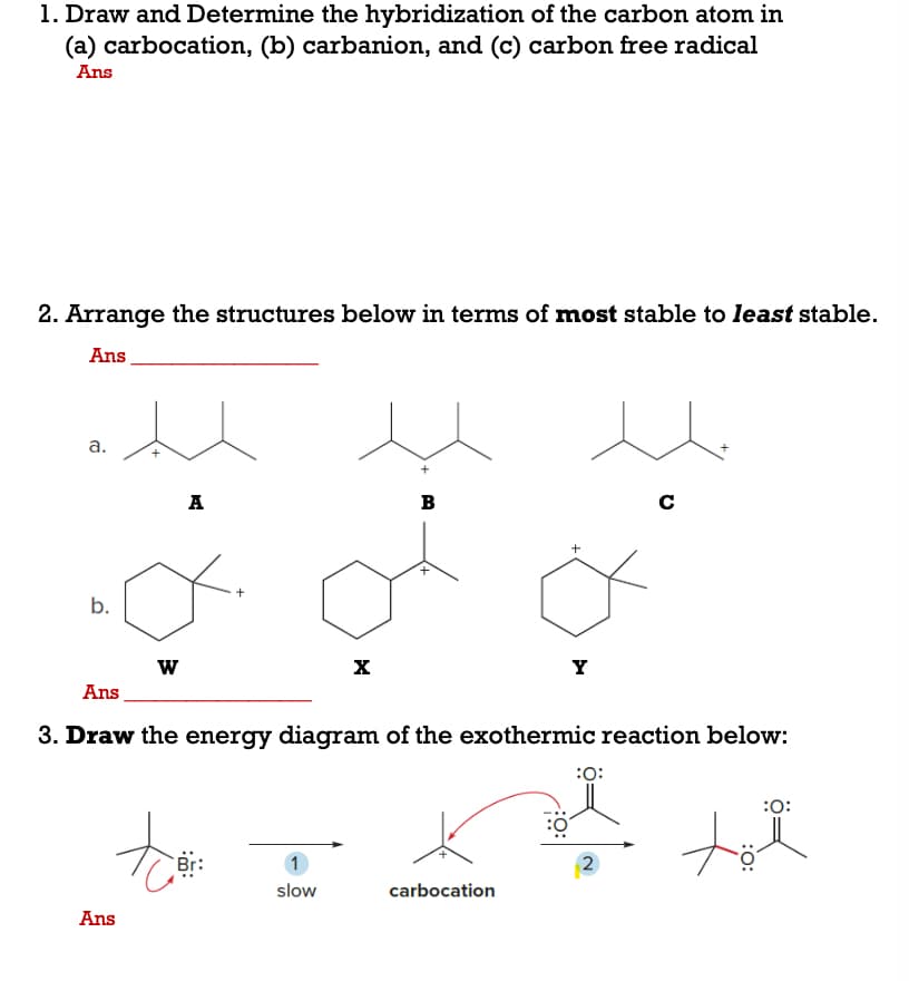 1. Draw and Determine the hybridization of the carbon atom in
(a) carbocation, (b) carbanion, and (c) carbon free radical
Ans
2. Arrange the structures below in terms of most stable to least stable.
Ans
a.
A
B
C
b.
X
Y
Ans
3. Draw the energy diagram of the exothermic reaction below:
:
:0:
1
2
slow
carbocation
Ans
