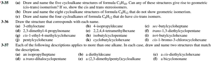 3-35
(a) Draw and name the five cycloalkane structures of formula C3H10. Can any of these structures give rise to geometric
(cis-trans) isomerism? If so, show the cis and trans stereoisomers.
(b) Draw and name the eight cycloalkane structures of formula C,H12 that do not show geometric isomerism.
(c) Draw and name the four cycloalkanes of formula CH12 that do have cis-trans isomers.
Draw the structure that corresponds with each name.
(a) 3-ethyloctane
(d) 2,3-dimethyl-4-propylnonane
(g) cis-l-ethyl-4-methylcyclohexane
(j) pentylcyclohexane
Each of the following descriptions applies to more than one alkane. In each case, draw and name two structures that match
the description.
(a) an isopropylheptane
(d) a trans-dihalocyclopentane
3-36
(b) 4-isopropyldecane
(e) 2,2,4,4-tetramethylhexane
(h) isobutylcyclopentane
(k) cyclobutylcyclohexane
(c) sec-butylcycloheptane
(f) trans-1,3-diethylcyclopentane
(i) tert-butylcyclohexane
(1) cis-1-bromo-3-chlorocyclohexane
3-37
(b) a diethyldecane
(e) a (2,3-dimethylpentyl)cycloalkane
(c) a cis-diethylcyclohexane
(f) a bicyclononane
