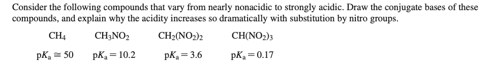 Consider the following compounds that vary from nearly nonacidic to strongly acidic. Draw the conjugate bases of these
compounds, and explain why the acidity increases so dramatically with substitution by nitro groups.
CH4
CH3NO2
CH2(NO2)2
CH(NO2)3
pKa = 50
pKa = 10.2
pK = 3.6
pKa = 0.17
