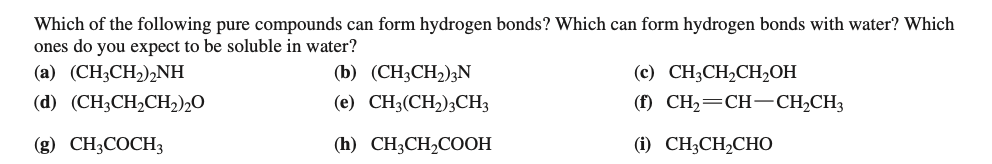 Which of the following pure compounds can form hydrogen bonds? Which can form hydrogen bonds with water? Which
ones do you expect to be soluble in water?
(a) (CH3CH,),NH
(b) (CH3CH2);N
(c) CH3CH,CH,OH
(d) (CH;CH2CH2)2O
(e) CH3(CH,);CH3
(f) CH2=CH-CH,CH3
(g) CH3COCH3
(h) CH;CH,COOH
(1) CH;CH,CHO
