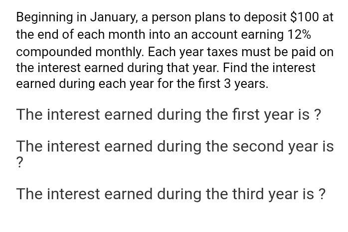 Beginning in January, a person plans to deposit $100 at
the end of each month into an account earning 12%
compounded monthly. Each year taxes must be paid on
the interest earned during that year. Find the interest
earned during each year for the first 3
years.
The interest earned during the first year is ?
The interest earned during the second year is
?
The interest earned during the third year is ?
