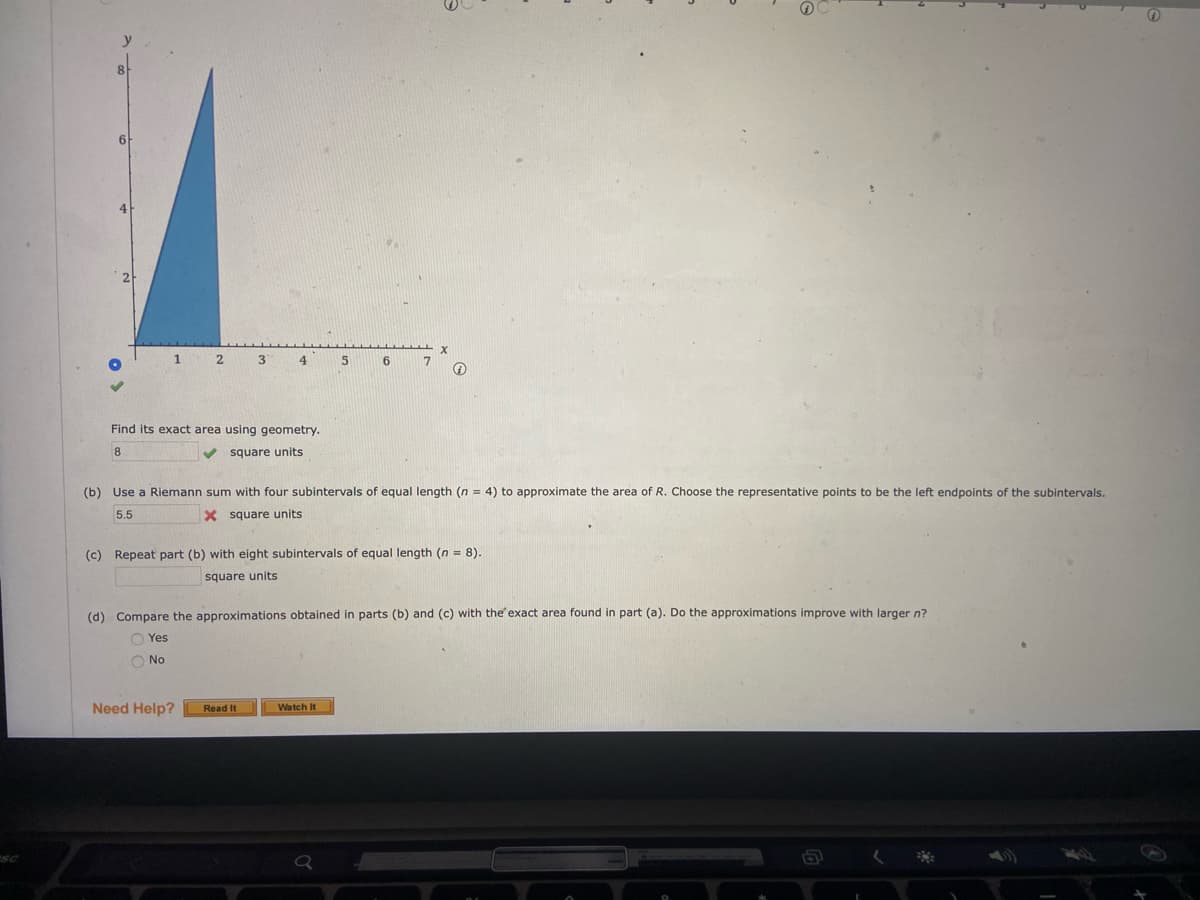 6.
2
3
4
Find its exact area using geometry.
8.
square units
(b) Use a Riemann sum with four subintervals of equal length (n = 4) to approximate the area of R. Choose the representative points to be the left endpoints of the subintervals.
5.5
X square units
(c) Repeat part (b) with eight subintervals of equal length (n = 8).
square units
(d) Compare the approximations obtained in parts (b) and (c) with the'exact area found in part (a). Do the approximations improve with larger n?
O Yes
O No
Need Help?
Read It
Watch It
SC
