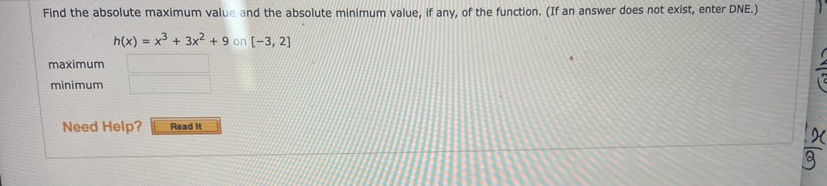 Find the absolute maximum value and the absolute minimum value, if any, of the function. (If an answer does not exist, enter DNE.)
h(x) = x³ + 3x² + 9 on [-3, 2]
maximum
minimum
Need Help?
Read It
