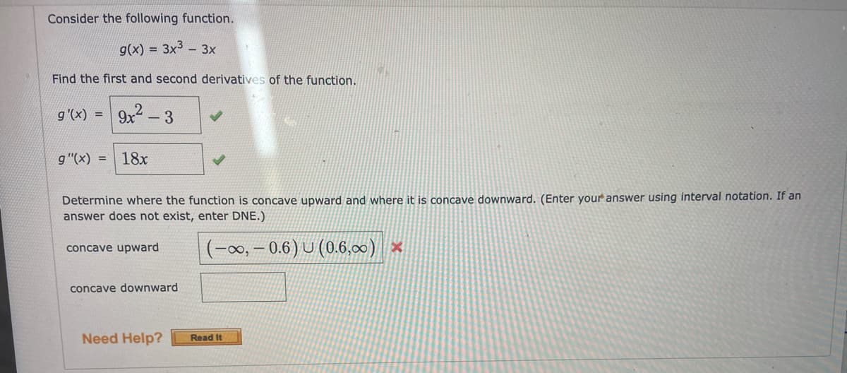 Consider the following function.
g(x) = 3x3 - 3x
Find the first and second derivatives of the function.
g'(x) = | 9x -3
g"(x) = 18x
Determine where the function is concave upward and where it is concave downward. (Enter your answer using interval notation. If an
answer does not exist, enter DNE.)
(-00, – 0.6) U (0.6,00) ×
concave upward
concave downward
Need Help?
Read It
