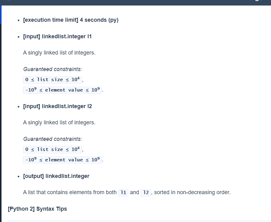 [execution time limit] 4 seconds (py)
[input] linkedlist.integer 11
A singly linked list of integers.
Guaranteed constraints:
0 < list size < 104
-10° < element value < 10° .
[input] linkedlist.integer 12
A singly linked list of integers.
Guaranteed constraints:
0 < list size < 10ª ,
|-10° < element value < 10°
[output] linkedlist.integer
A list that contains elements from both 11 and 12, sorted in non-decreasing order.
[Python 2] Syntax Tips
