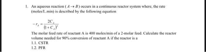 1. An aqueous reaction (A → B) occurs in a continuous reactor system where, the rate
(moles/L.min) is described by the following equation
20₁
(1+C₁)
The molar feed rate of reactant A is 400 moles/min of a 2-molar feed. Calculate the reactor
volume needed for 90% conversion of reactant A if the reactor is a
1.1. CSTR
1.2. PFR