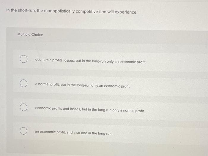 In the short-run, the monopolistically competitive firm will experience:
Multiple Choice
economic profits losses, but in the long-run only an economic profit.
a normal profit, but in the long-run only an economic profit.
economic profits and losses, but in the long-run only a normal profit.
an economic profit, and also one in the long-run.