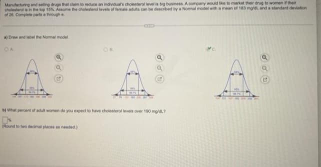 Manufacturing and selling drugs that claim to reduce an individual's cholesterol level is big business. A company would like to market their drug to women if their
cholesterol is in the top 15%. Assume the cholesterol levels of female adults can be described by a Normal model with a mean of 183 mg/dl and a standard deviation
of 26. Complete parts a through e
GOLD
a) Draw and label the Normal model
OA
OB
C
C
MA
b) What percent of adult women do you expect to have cholesterol levels over 190 mg/dL?
0x
(Round to two decimal places as needed.)