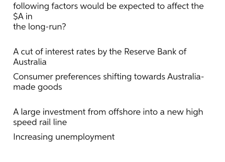 following factors would be expected to affect the
$A in
the long-run?
A cut of interest rates by the Reserve Bank of
Australia
Consumer preferences shifting towards Australia-
made goods
A large investment from offshore into a new high
speed rail line
Increasing unemployment