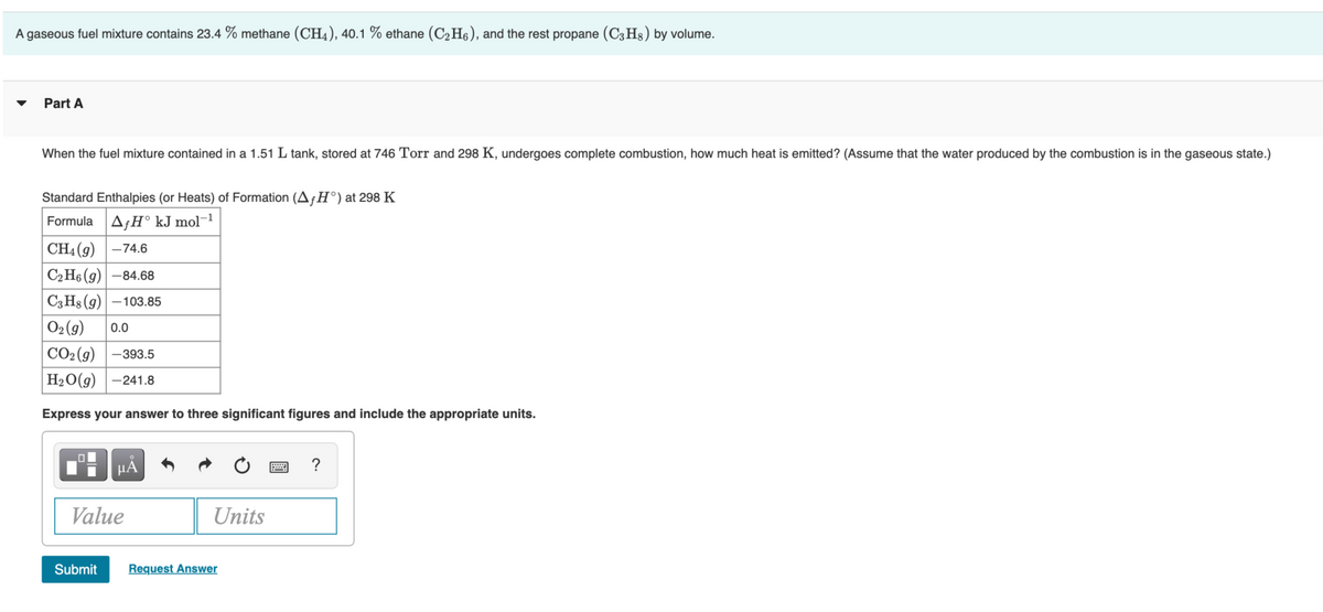 A gaseous fuel mixture contains 23.4 % methane (CH4), 40.1 % ethane (C2H6), and the rest propane (C3 Hs) by volume.
Part A
When the fuel mixture contained in a 1.51 L tank, stored at 746 Torr and 298 K, undergoes complete combustion, how much heat is emitted? (Assume that the water produced by the combustion is in the gaseous state.)
Standard Enthalpies (or Heats) of Formation (AfH°)at 298 K
Formula AƒH° kJ mol¬1
| CH4(g) | –74.6
C2 H6 (g) -84.68
C3 Hs (g) –103.85
02 (9)
0.0
СО(9) | -393.5
НаО(9) |-241.8
Express your answer to three significant figures and include the appropriate units.
?
Value
Units
Submit
Request Answer
