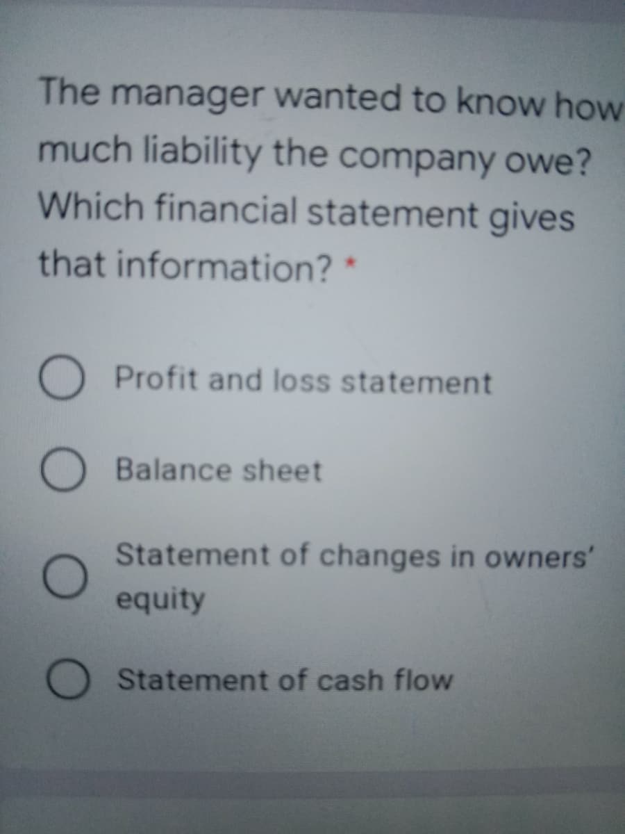 The manager wanted to know how
much liability the company owe?
Which financial statement gives
that information?
O Profit and loss statement
O Balance sheet
Statement of changes in owners'
equity
Statement of cash flow
