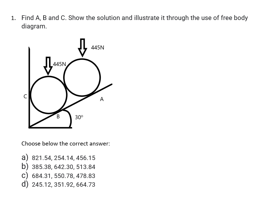 1. Find A, B and C. Show the solution and illustrate it through the use of free body
diagram.
445N
445N
C
A
30°
Choose below the correct answer:
a) 821.54, 254.14, 456.15
b) 385.38, 642.30, 513.84
c) 684.31, 550.78, 478.83
d) 245.12, 351.92, 664.73
