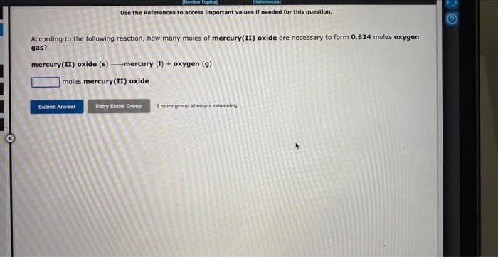 [Review Topica
(Heterencan
Use the References to access important values if needed for this question.
According to the following reaction, how many moles of mercury(II) oxide are necessary to form 0.624 moles oxygen
gas?
mercury(II) oxide (s)-mercury (1) + oxygen (g)
moles mercury(II) oxide
Submit Answer
Retry Entire Group
9 more group attempts remaining