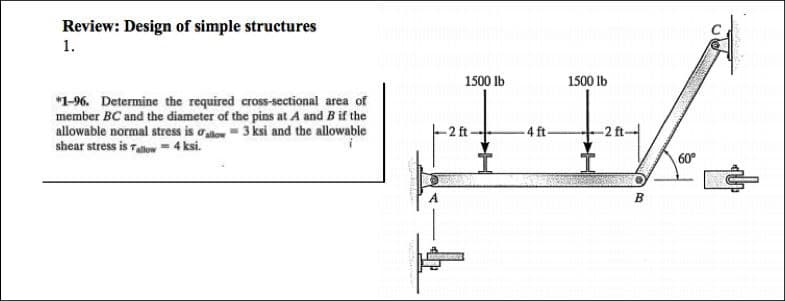 Review: Design of simple structures
1.
*1-96. Determine the required cross-sectional area of
member BC and the diameter of the pins at A and B if the
allowable normal stress is allow 3 ksi and the allowable
shear stress is allow = 4 ksi.
1500 lb
-2 ft
-4 ft-
1500 lb
B
60°