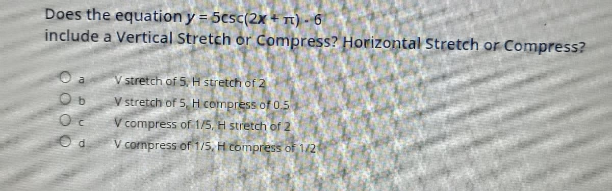 Does the equation y = 5csc(2x + t) - 6
include a Vertical Stretch or Compress? Horizontal Stretch or Compress?
%3D
O a
V stretch of S, H stretch of 2
V stretch of 5, H compress of 0.5
V compress of 1/5, H stretch of 2
V compress of 1/5, H compress of 1/2
