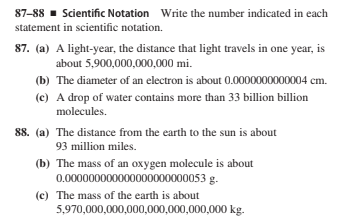 87-88 - Scientific Notation Write the number indicated in each
statement in scientific notation.
87. (a) A light-year, the distance that light travels in one year, is
about 5,900,000,000,000 mi.
(b) The diameter of an electron is about 0.0000000000004 cm.
(c) A drop of water contains more than 33 billion billion
molecules.
88. (a) The distance from the earth to the sun is about
93 million miles.
(b) The mass of an oxygen molecule is about
0.000000000000000000000053 g.
(c) The mass of the earth is about
5,970,000,000,000,000,000,000,000 kg.

