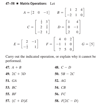 47-58 - Matrix Operations Let
1 2 4
A = [2 0 -1)
B
210
4
2
D
-1
-2 1
2
.
4 0 2
F = -1 1 0
75 0,
2
E =
G = [5]
Carry out the indicated operation, or explain why it cannot be
performed.
47. A + B
48. С - D
49. 20 + 3D
50. 5B – 20
51. GA
52. AG
53. ВС
54. СВ
55. BF
56. FC
57. (C + D)E
58. F(2C – D)
