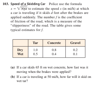 103. Speed of a Skidding Car Police use the formula
s = V 30fd to estimate the speed s (in mi/h) at which
a car is traveling if it skids d feet after the brakes are
applied suddenly. The number f is the coefficient
of friction of the road, which is a measure of the
"slipperiness" of the road. The table gives some
typical estimates for f.
Tar
Concrete
Gravel
Dry
1.0
0.8
0.2
Wet
0.5
0.4
0.1
(a) If a car skids 65 ft on wet concrete, how fast was it
moving when the brakes were applied?
(b) If a car is traveling at 50 mi/h, how far will it skid on
wet tar?
